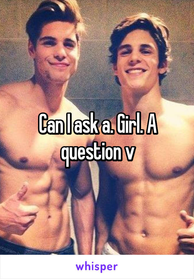 Can I ask a. Girl. A question v