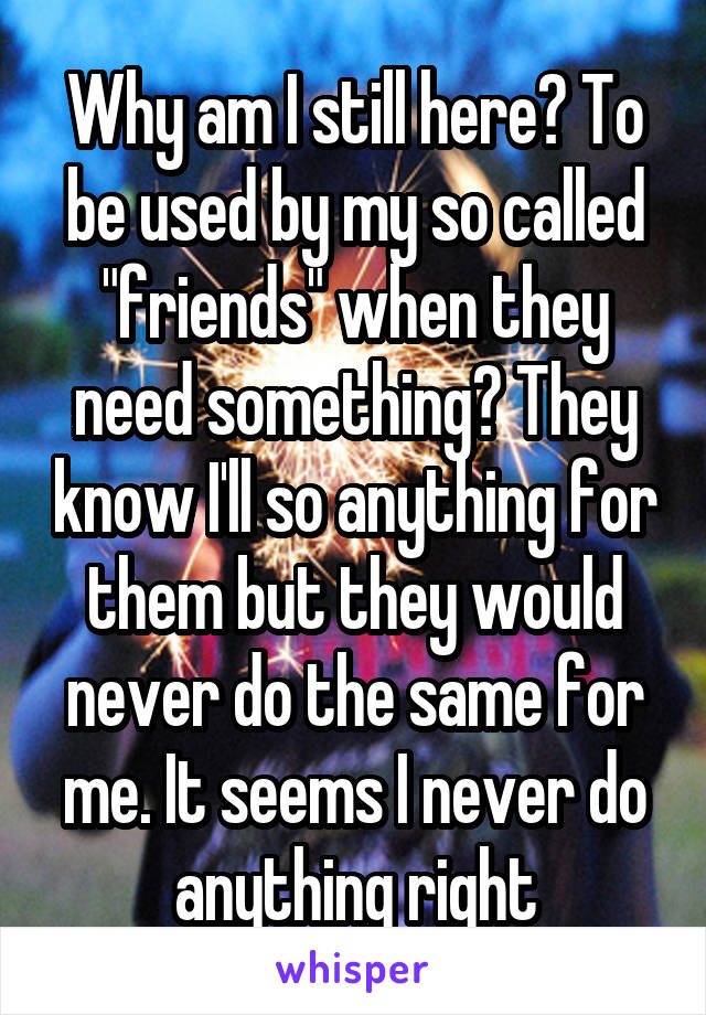 Why am I still here? To be used by my so called "friends" when they need something? They know I'll so anything for them but they would never do the same for me. It seems I never do anything right