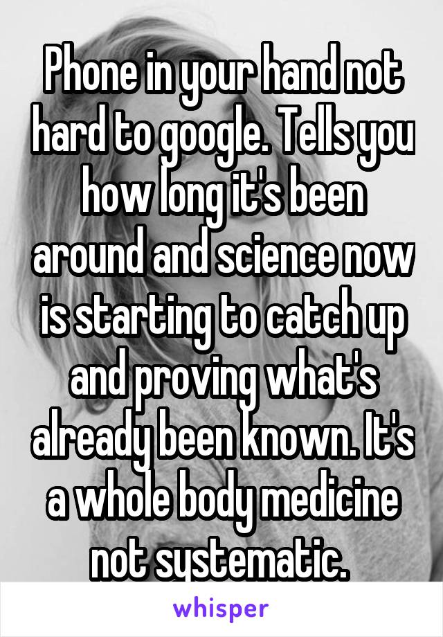 Phone in your hand not hard to google. Tells you how long it's been around and science now is starting to catch up and proving what's already been known. It's a whole body medicine not systematic. 