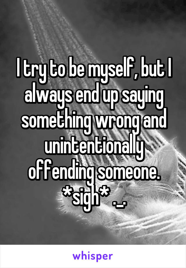 I try to be myself, but I always end up saying something wrong and unintentionally offending someone. *sigh* ._.