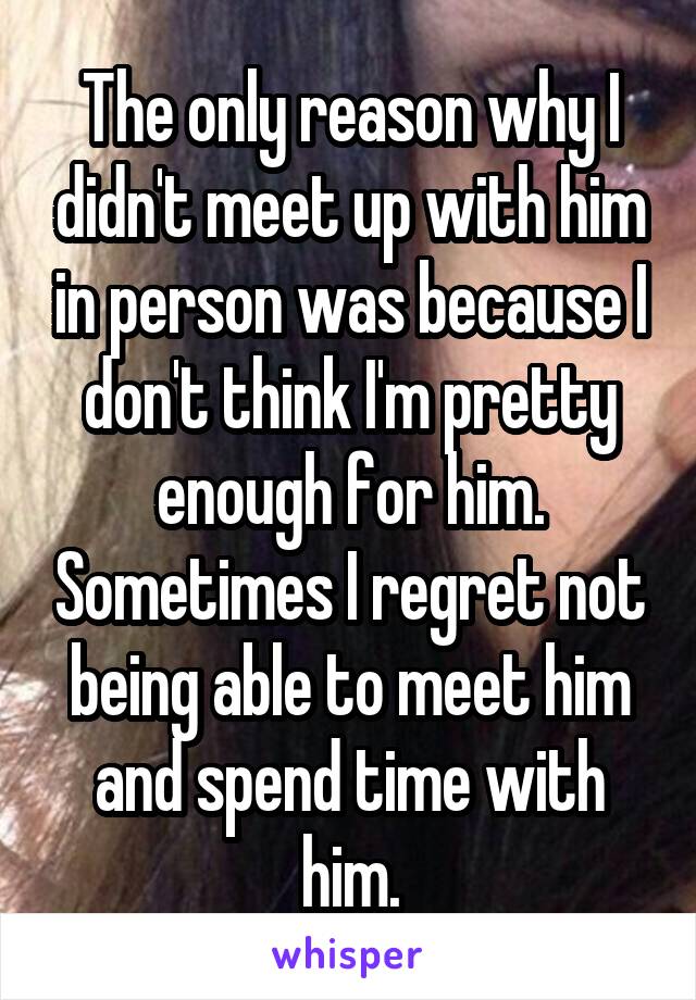 The only reason why I didn't meet up with him in person was because I don't think I'm pretty enough for him. Sometimes I regret not being able to meet him and spend time with him.