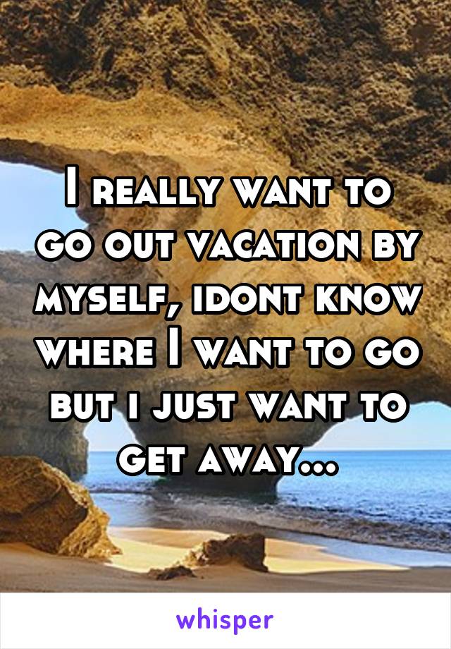 I really want to go out vacation by myself, idont know where I want to go but i just want to get away...