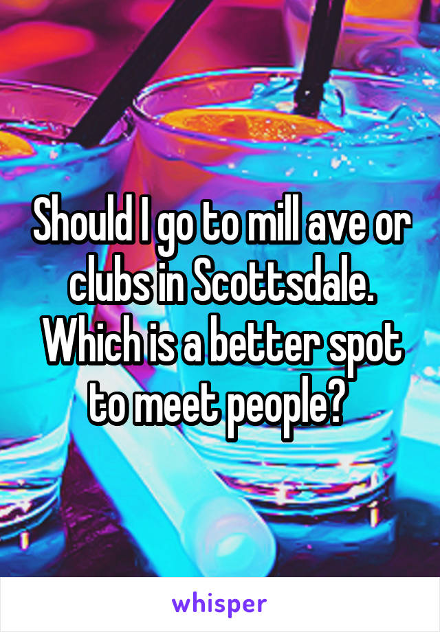 Should I go to mill ave or clubs in Scottsdale. Which is a better spot to meet people? 