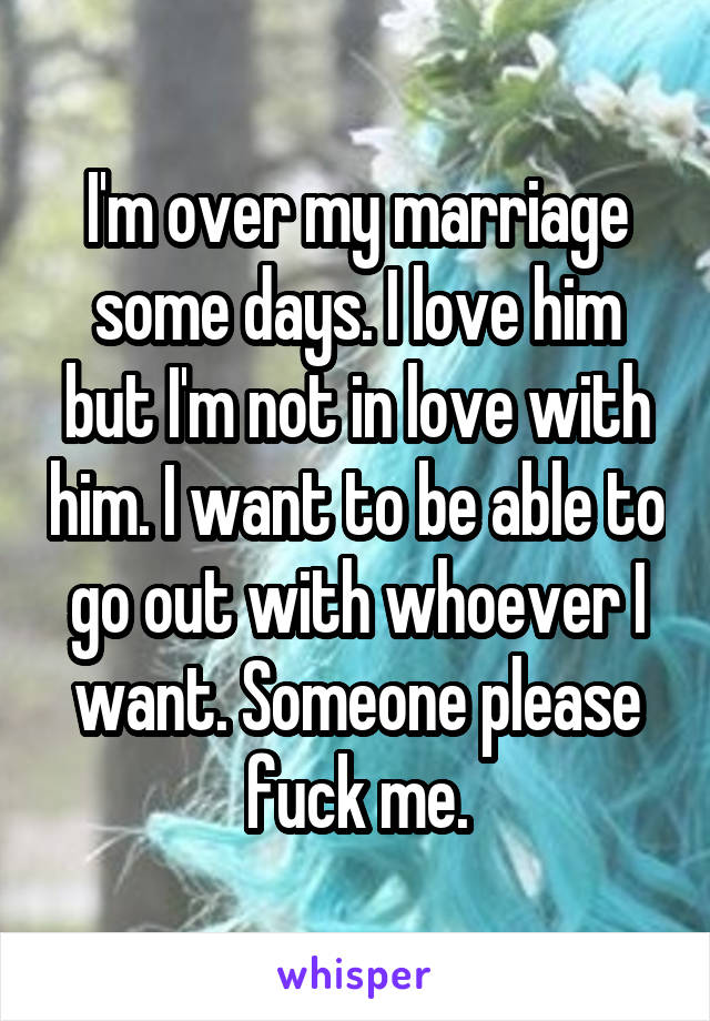 I'm over my marriage some days. I love him but I'm not in love with him. I want to be able to go out with whoever I want. Someone please fuck me.