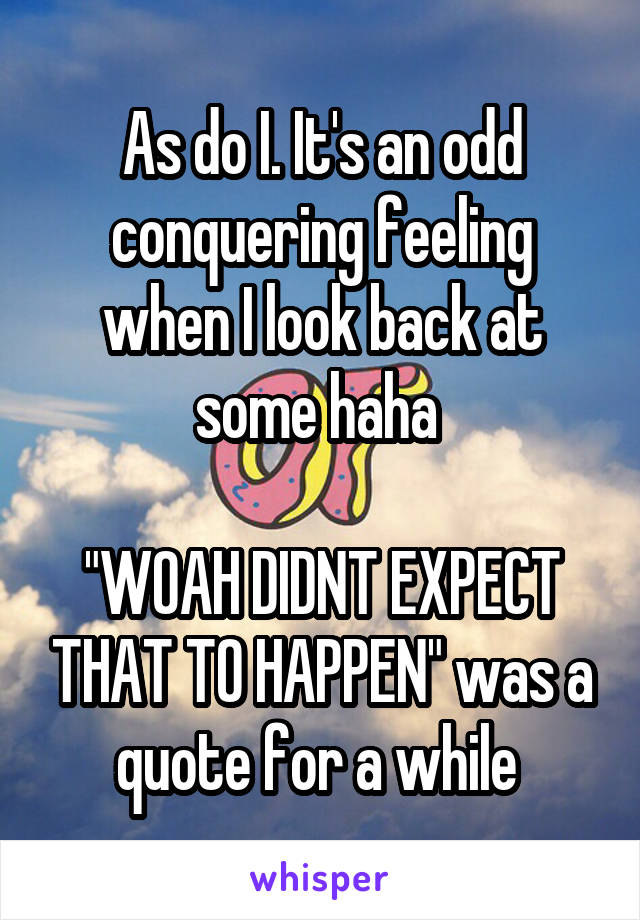 As do I. It's an odd conquering feeling when I look back at some haha 

"WOAH DIDNT EXPECT THAT TO HAPPEN" was a quote for a while 