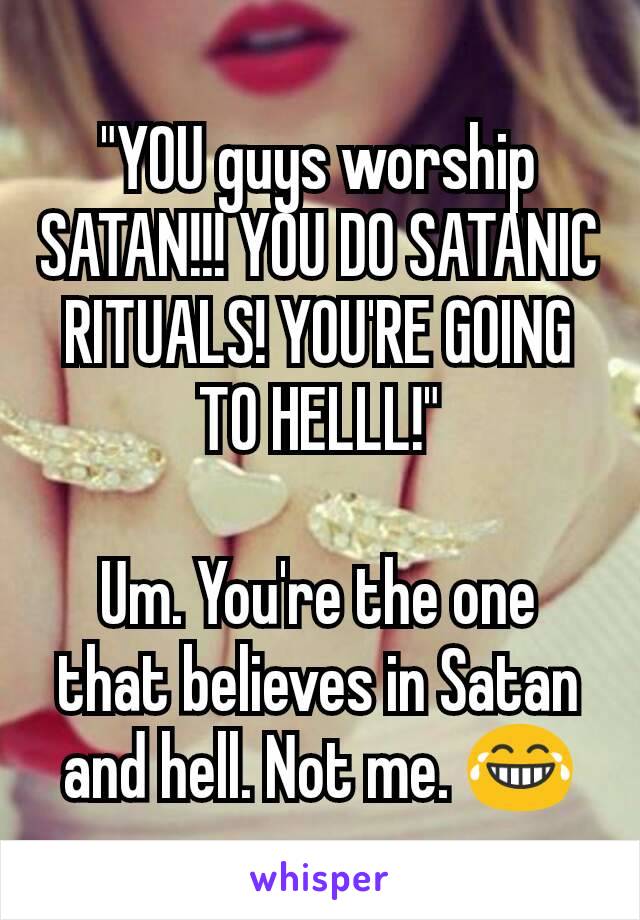 "YOU guys worship SATAN!!! YOU DO SATANIC RITUALS! YOU'RE GOING TO HELLL!"

Um. You're the one that believes in Satan and hell. Not me. 😂