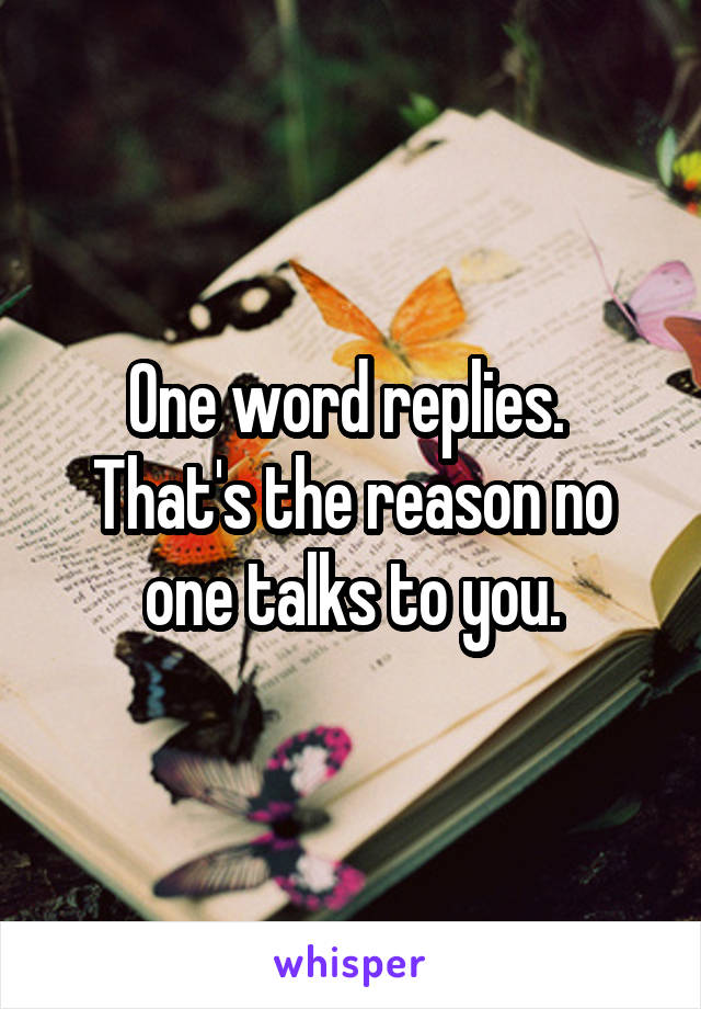 One word replies. 
That's the reason no one talks to you.