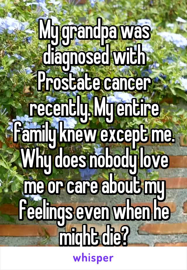 My grandpa was diagnosed with Prostate cancer recently. My entire family knew except me. Why does nobody love me or care about my feelings even when he might die?