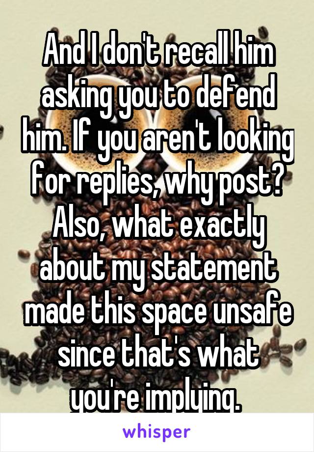 And I don't recall him asking you to defend him. If you aren't looking for replies, why post? Also, what exactly about my statement made this space unsafe since that's what you're implying. 