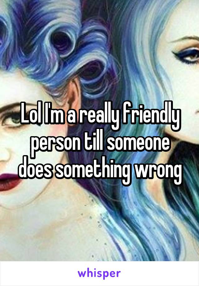 Lol I'm a really friendly person till someone does something wrong