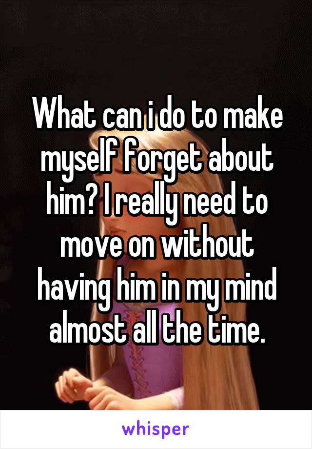 What can i do to make myself forget about him? I really need to move on without having him in my mind almost all the time.