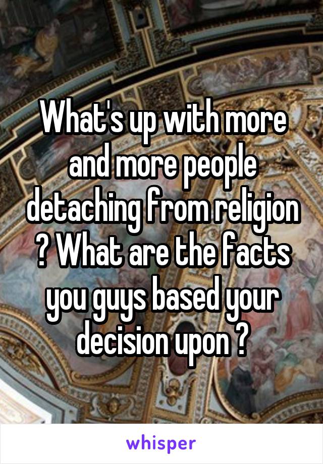 What's up with more and more people detaching from religion ? What are the facts you guys based your decision upon ?