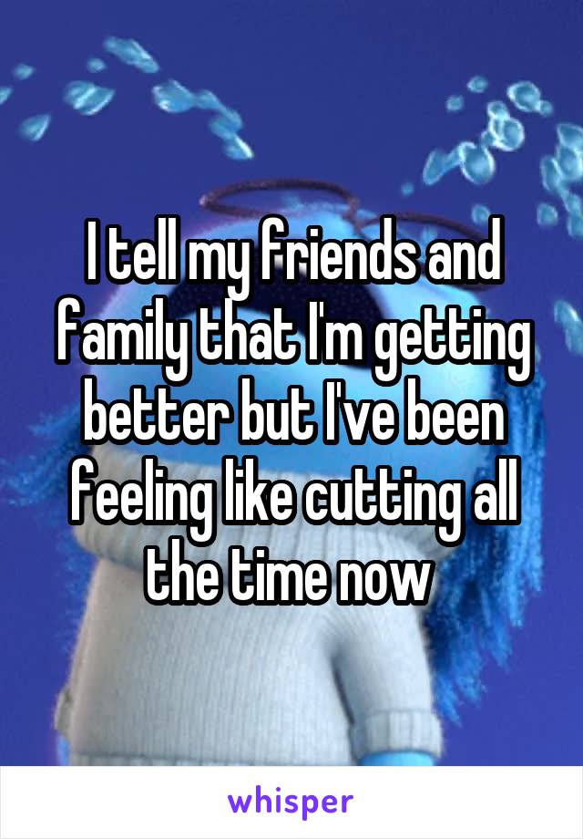 I tell my friends and family that I'm getting better but I've been feeling like cutting all the time now 