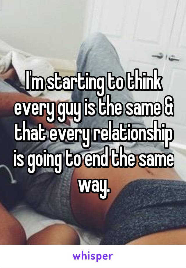 I'm starting to think every guy is the same & that every relationship is going to end the same way.