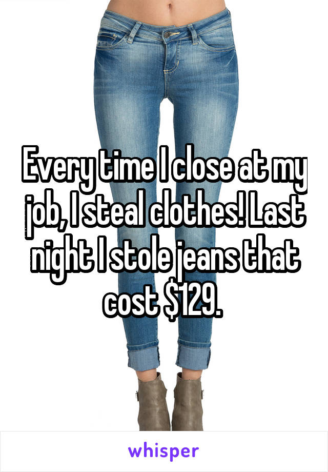 Every time I close at my job, I steal clothes! Last night I stole jeans that cost $129. 