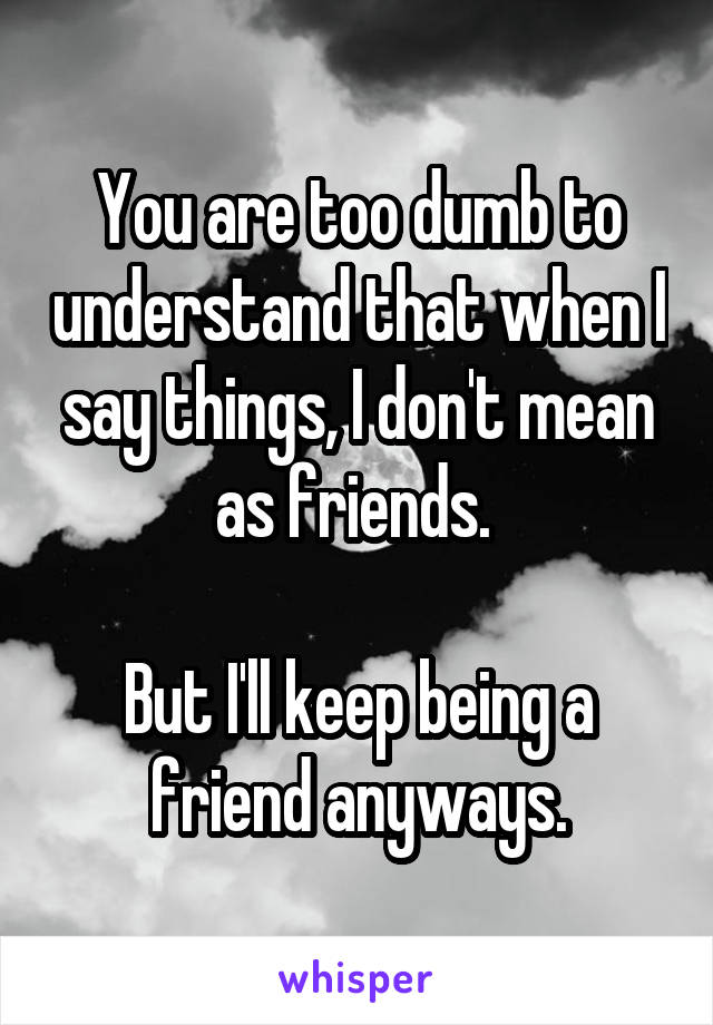 You are too dumb to understand that when I say things, I don't mean as friends. 

But I'll keep being a friend anyways.