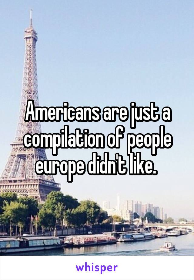 Americans are just a compilation of people europe didn't like. 