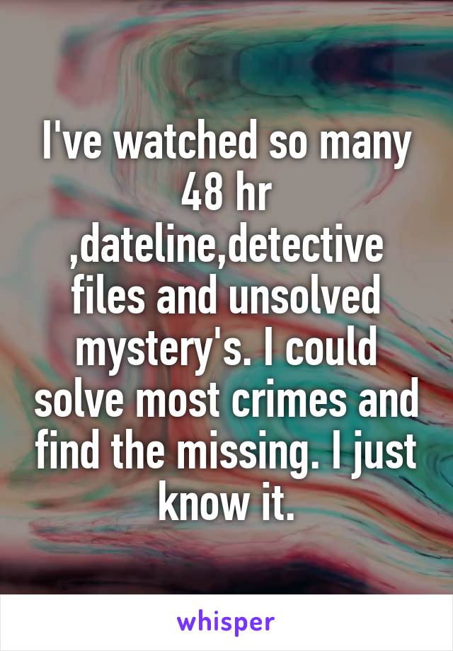 I've watched so many 48 hr ,dateline,detective files and unsolved mystery's. I could solve most crimes and find the missing. I just know it.