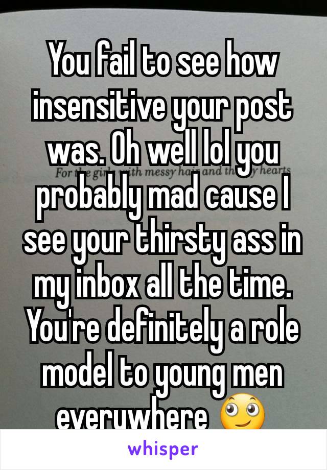 You fail to see how insensitive your post was. Oh well lol you probably mad cause I see your thirsty ass in my inbox all the time. You're definitely a role model to young men everywhere 🙄