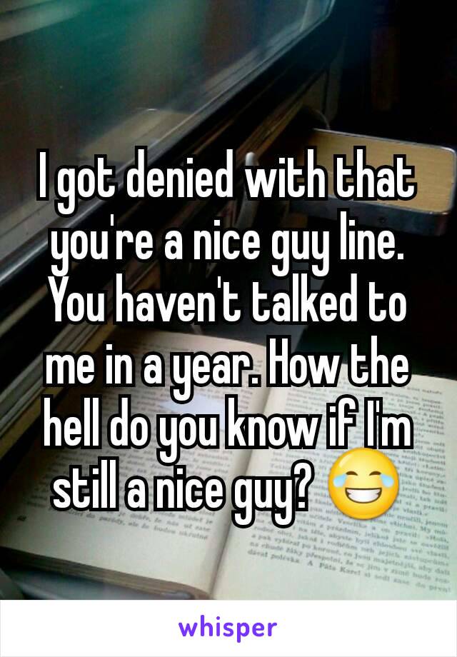 I got denied with that you're a nice guy line. You haven't talked to me in a year. How the hell do you know if I'm still a nice guy? 😂