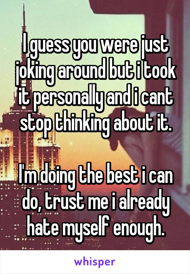 I guess you were just joking around but i took it personally and i cant stop thinking about it.

I'm doing the best i can do, trust me i already hate myself enough.