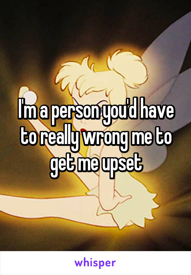 I'm a person you'd have to really wrong me to get me upset