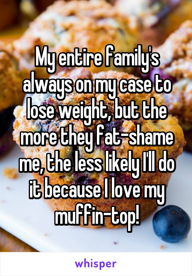 My entire family's always on my case to lose weight, but the more they fat-shame me, the less likely I'll do it because I love my muffin-top!