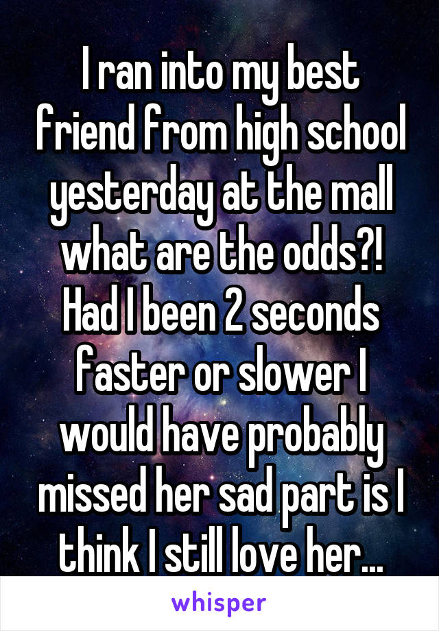 I ran into my best friend from high school yesterday at the mall what are the odds?! Had I been 2 seconds faster or slower I would have probably missed her sad part is I think I still love her...