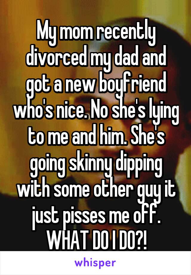 My mom recently divorced my dad and got a new boyfriend who's nice. No she's lying to me and him. She's going skinny dipping with some other guy it just pisses me off. WHAT DO I DO?!