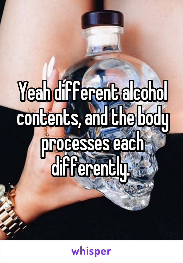 Yeah different alcohol contents, and the body processes each differently. 