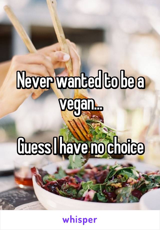 Never wanted to be a vegan...

Guess I have no choice