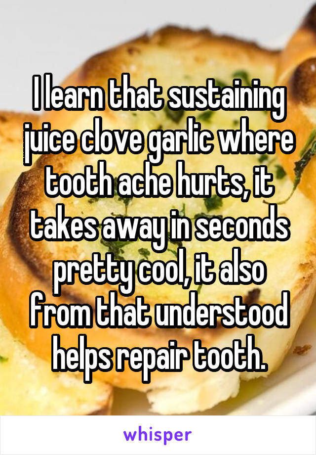 I learn that sustaining juice clove garlic where tooth ache hurts, it takes away in seconds pretty cool, it also from that understood helps repair tooth.