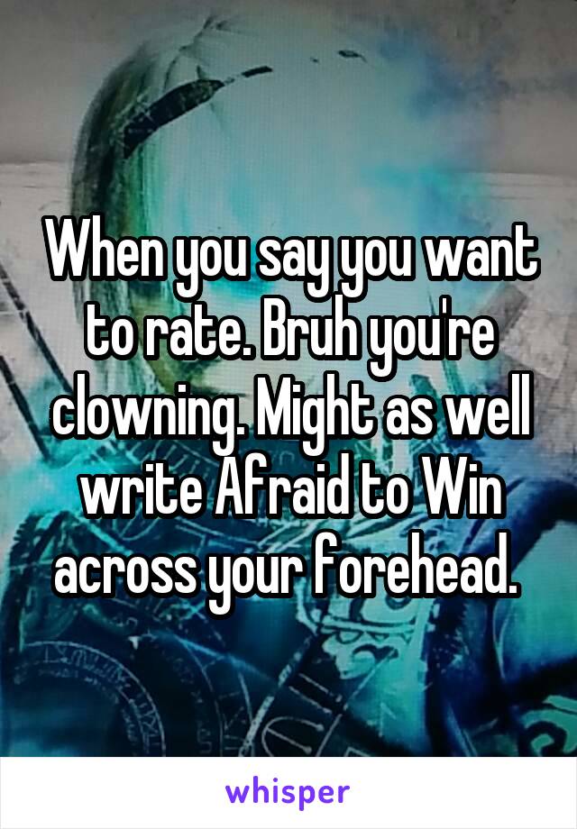 When you say you want to rate. Bruh you're clowning. Might as well write Afraid to Win across your forehead. 