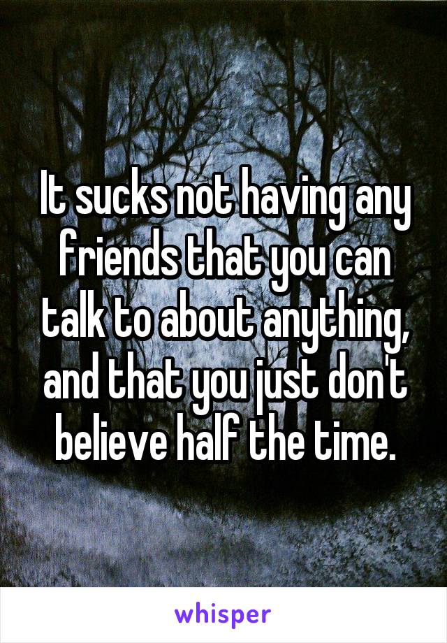 It sucks not having any friends that you can talk to about anything, and that you just don't believe half the time.