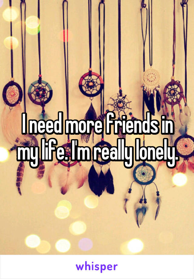 I need more friends in my life. I'm really lonely.