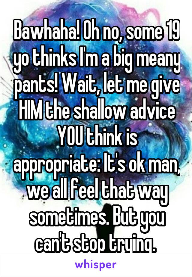 Bawhaha! Oh no, some 19 yo thinks I'm a big meany pants! Wait, let me give HIM the shallow advice YOU think is appropriate: It's ok man, we all feel that way sometimes. But you can't stop trying. 