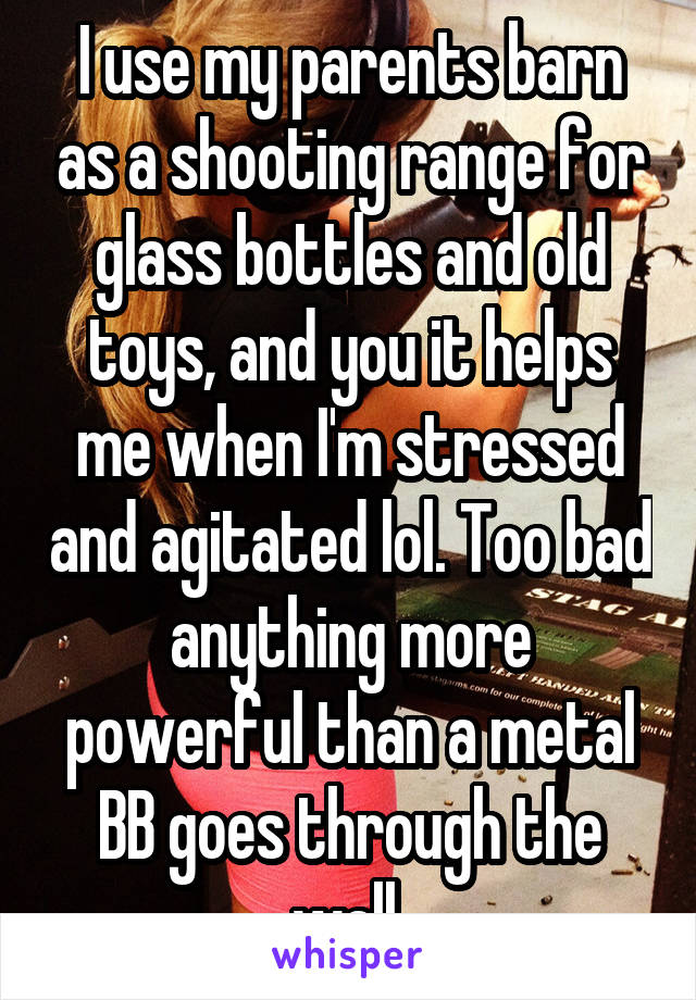 I use my parents barn as a shooting range for glass bottles and old toys, and you it helps me when I'm stressed and agitated lol. Too bad anything more powerful than a metal BB goes through the wall 