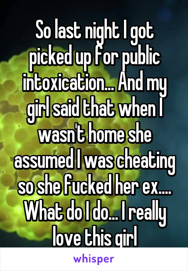 So last night I got picked up for public intoxication... And my girl said that when I wasn't home she assumed I was cheating so she fucked her ex.... What do I do... I really love this girl