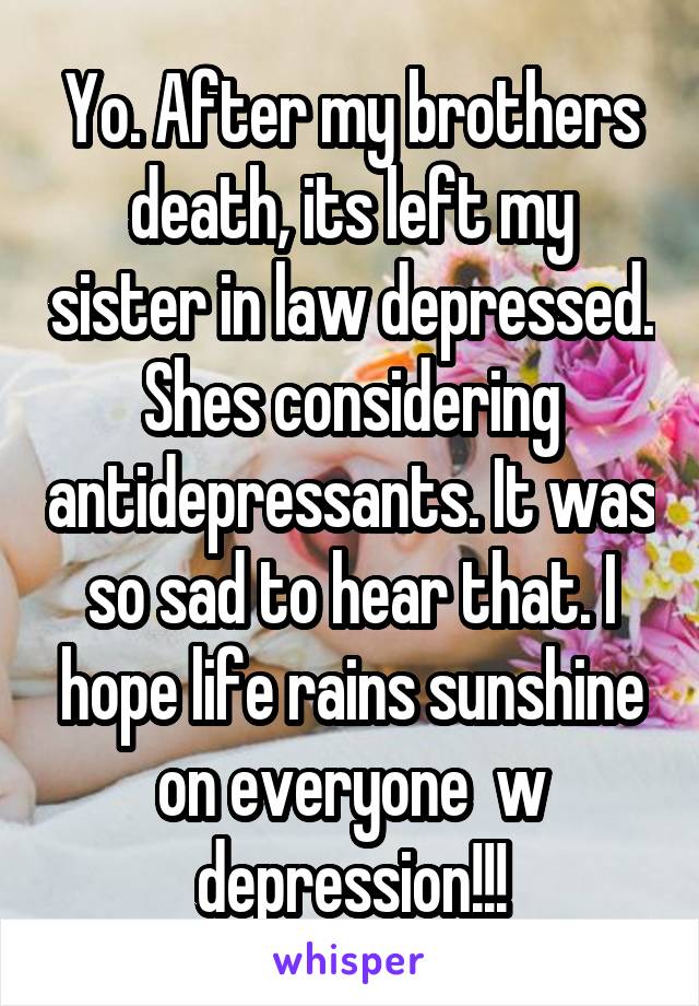 Yo. After my brothers death, its left my sister in law depressed. Shes considering antidepressants. It was so sad to hear that. I hope life rains sunshine on everyone  w depression!!!