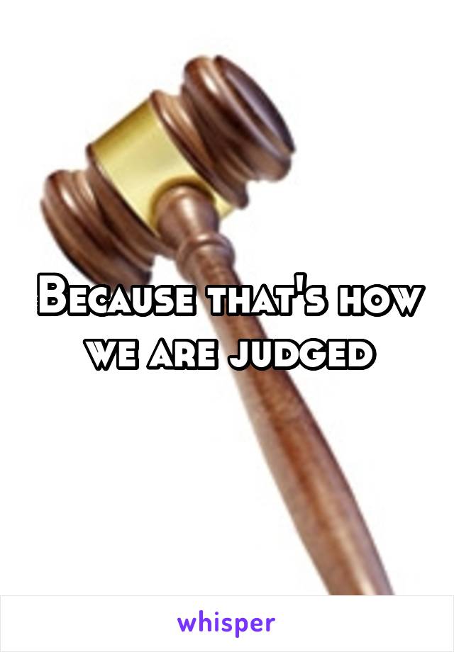 Because that's how we are judged