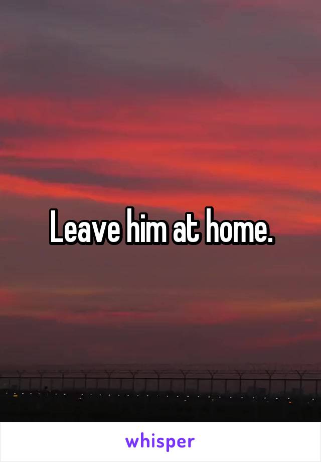 Leave him at home.