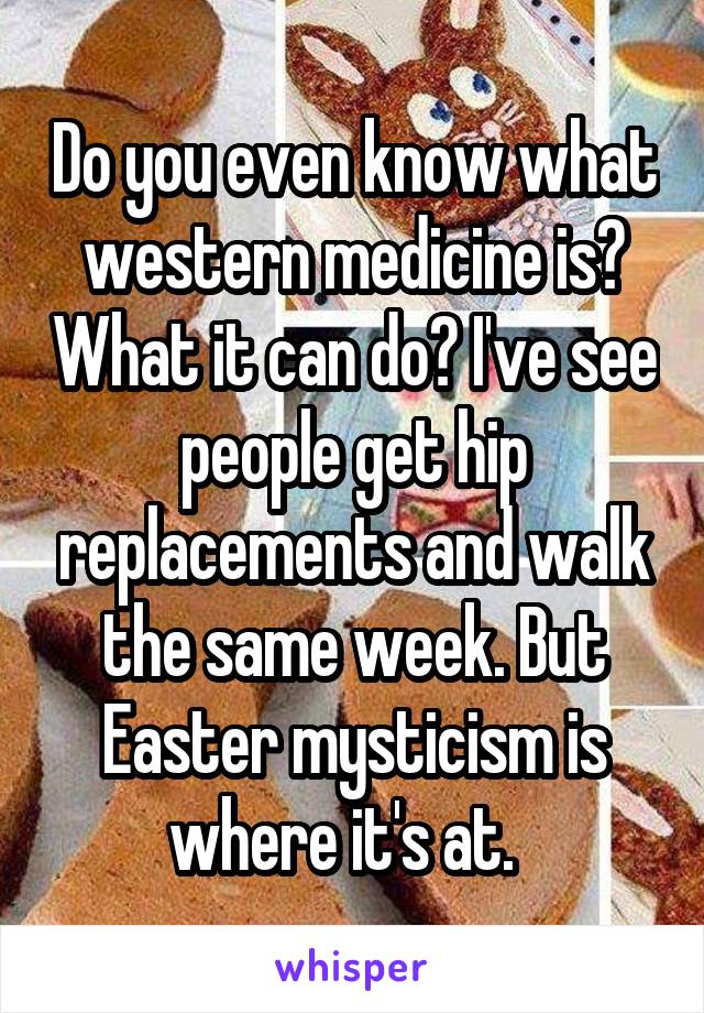 Do you even know what western medicine is? What it can do? I've see people get hip replacements and walk the same week. But Easter mysticism is where it's at.  