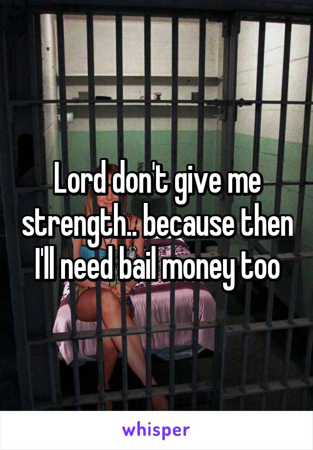 Lord don't give me strength.. because then I'll need bail money too