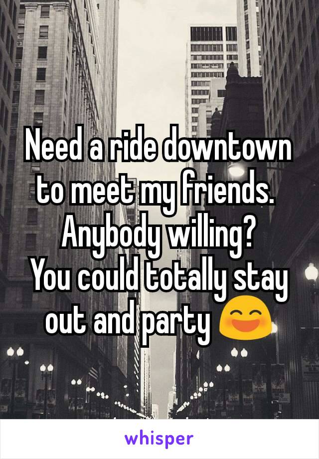 Need a ride downtown to meet my friends. 
Anybody willing?
You could totally stay out and party 😄