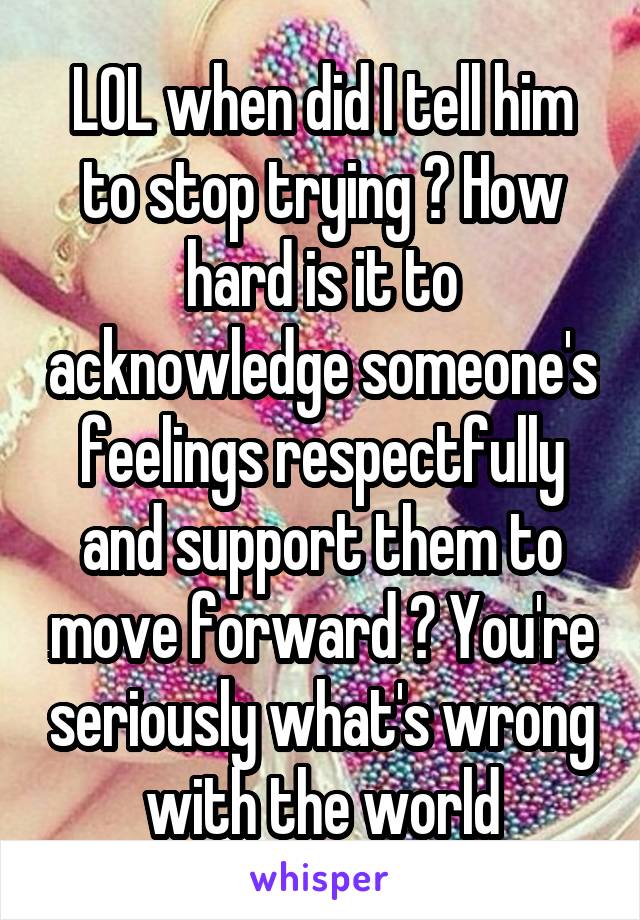 LOL when did I tell him to stop trying ? How hard is it to acknowledge someone's feelings respectfully and support them to move forward ? You're seriously what's wrong with the world