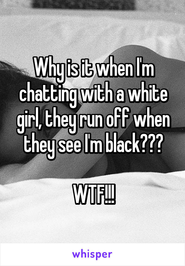 Why is it when I'm chatting with a white girl, they run off when they see I'm black???

WTF!!!