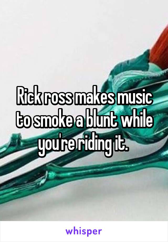 Rick ross makes music to smoke a blunt while you're riding it. 