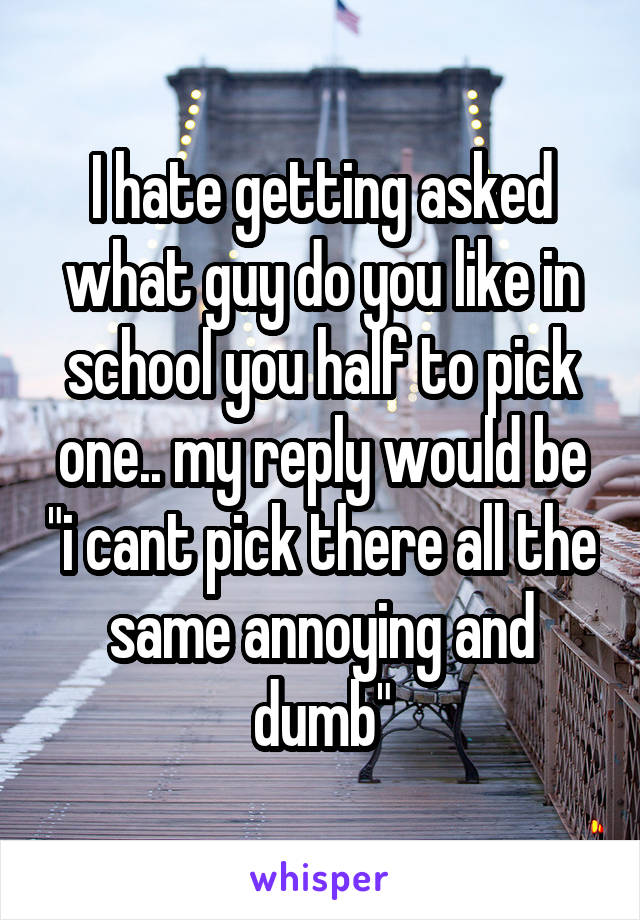 I hate getting asked what guy do you like in school you half to pick one.. my reply would be "i cant pick there all the same annoying and dumb"