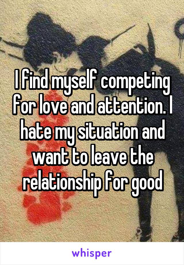 I find myself competing for love and attention. I hate my situation and want to leave the relationship for good