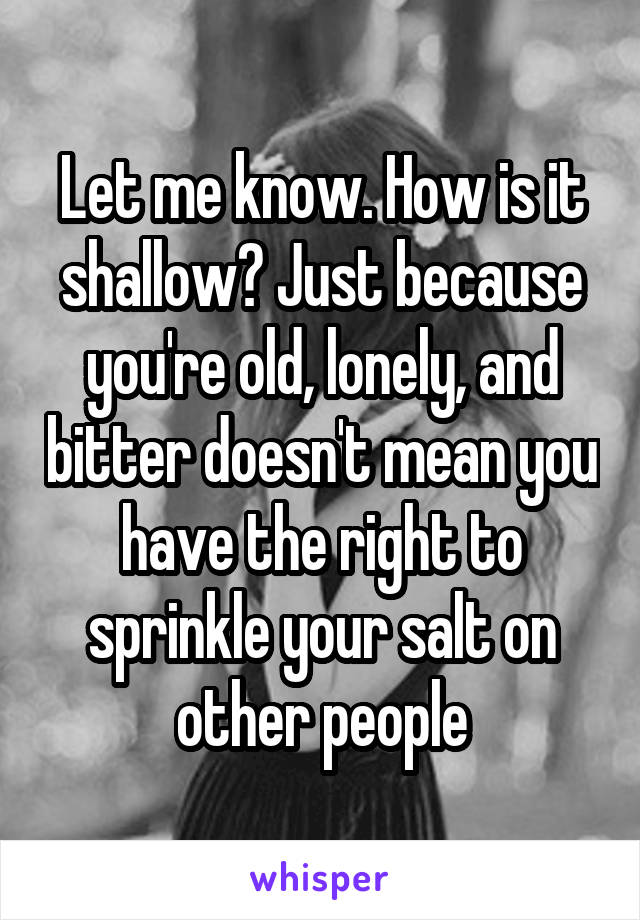 Let me know. How is it shallow? Just because you're old, lonely, and bitter doesn't mean you have the right to sprinkle your salt on other people